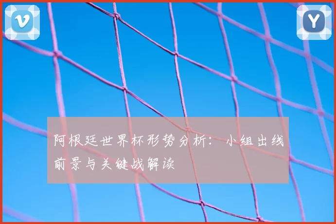 阿根廷世界杯形势分析：小组出线前景与关键战解读