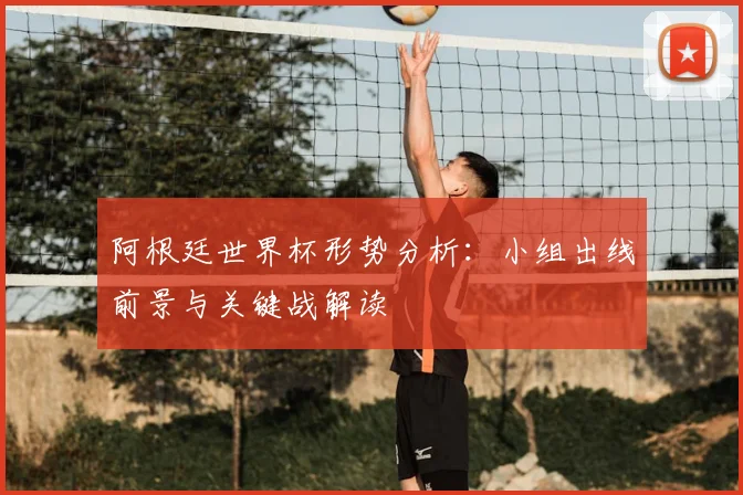 阿根廷世界杯形势分析：小组出线前景与关键战解读