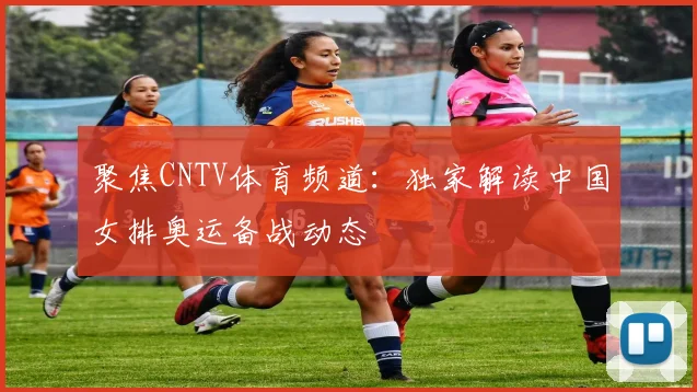 聚焦CNTV体育频道：独家解读中国女排奥运备战动态