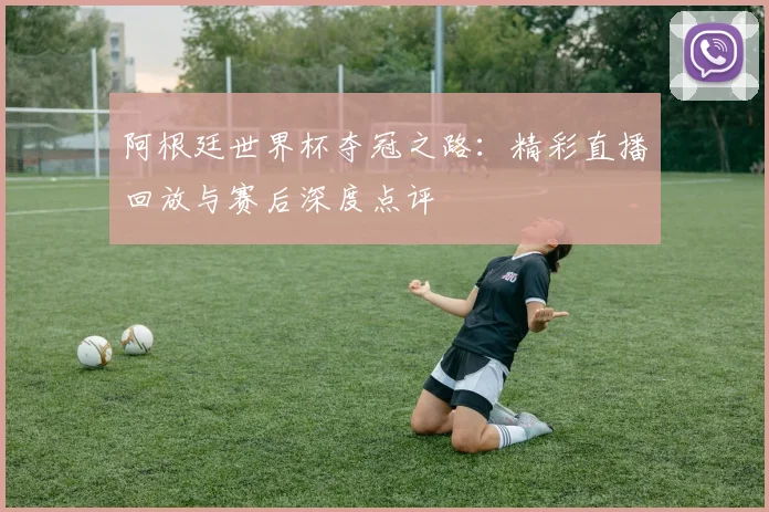 阿根廷世界杯夺冠之路：精彩直播回放与赛后深度点评