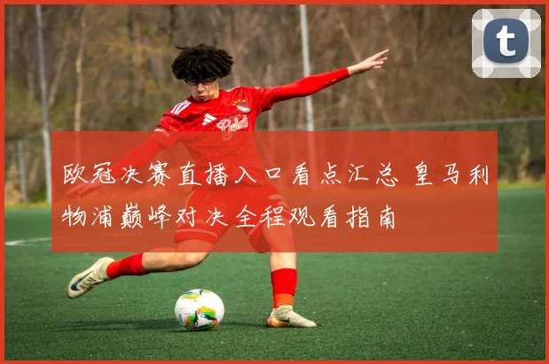 欧冠决赛直播入口看点汇总 皇马利物浦巅峰对决全程观看指南