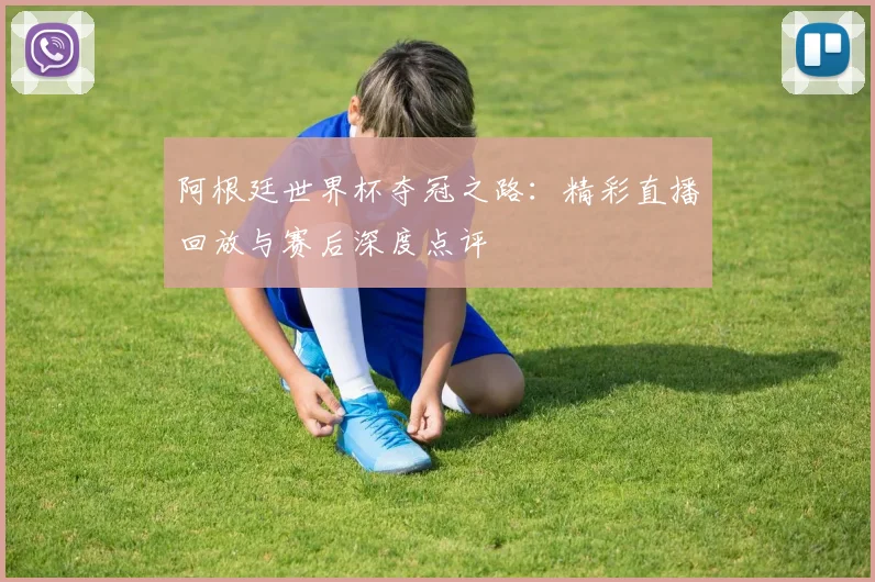 阿根廷世界杯夺冠之路：精彩直播回放与赛后深度点评